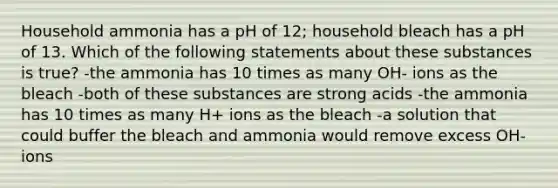 Household ammonia has a pH of 12; household bleach has a pH of 13. Which of the following statements about these substances is true? -the ammonia has 10 times as many OH- ions as the bleach -both of these substances are strong acids -the ammonia has 10 times as many H+ ions as the bleach -a solution that could buffer the bleach and ammonia would remove excess OH- ions