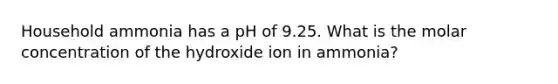 Household ammonia has a pH of 9.25. What is the molar concentration of the hydroxide ion in ammonia?