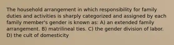 The household arrangement in which responsibility for family duties and activities is sharply categorized and assigned by each family member's gender is known as: A) an extended family arrangement. B) matrilineal ties. C) the gender division of labor. D) the cult of domesticity