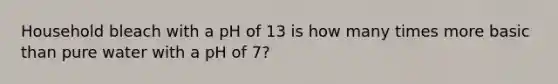 Household bleach with a pH of 13 is how many times more basic than pure water with a pH of 7?