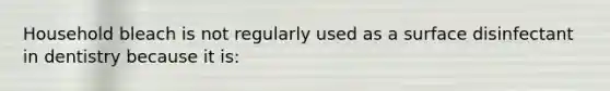 Household bleach is not regularly used as a surface disinfectant in dentistry because it is: