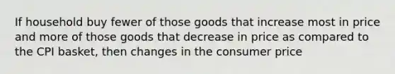 If household buy fewer of those goods that increase most in price and more of those goods that decrease in price as compared to the CPI basket, then changes in the consumer price