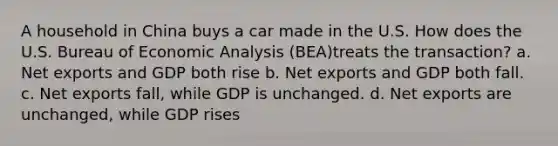 A household in China buys a car made in the U.S. How does the U.S. Bureau of Economic Analysis (BEA)treats the transaction? a. Net exports and GDP both rise b. Net exports and GDP both fall. c. Net exports fall, while GDP is unchanged. d. Net exports are unchanged, while GDP rises