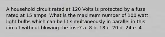 A household circuit rated at 120 Volts is protected by a fuse rated at 15 amps. What is the maximum number of 100 watt light bulbs which can be lit simultaneously in parallel in this circuit without blowing the fuse? a. 8 b. 18 c. 20 d. 24 e. 4