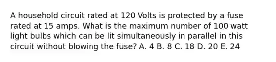 A household circuit rated at 120 Volts is protected by a fuse rated at 15 amps. What is the maximum number of 100 watt light bulbs which can be lit simultaneously in parallel in this circuit without blowing the fuse? A. 4 B. 8 C. 18 D. 20 E. 24