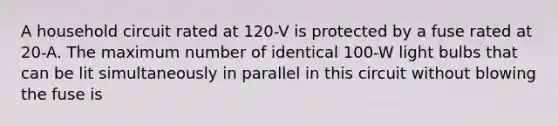 A household circuit rated at 120-V is protected by a fuse rated at 20-A. The maximum number of identical 100-W light bulbs that can be lit simultaneously in parallel in this circuit without blowing the fuse is