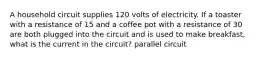 A household circuit supplies 120 volts of electricity. If a toaster with a resistance of 15 and a coffee pot with a resistance of 30 are both plugged into the circuit and is used to make breakfast, what is the current in the circuit? parallel circuit