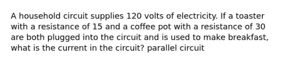 A household circuit supplies 120 volts of electricity. If a toaster with a resistance of 15 and a coffee pot with a resistance of 30 are both plugged into the circuit and is used to make breakfast, what is the current in the circuit? parallel circuit