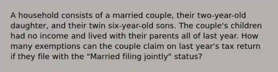 A household consists of a married couple, their two-year-old daughter, and their twin six-year-old sons. The couple's children had no income and lived with their parents all of last year. How many exemptions can the couple claim on last year's tax return if they file with the "Married filing jointly" status?