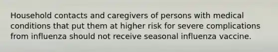 Household contacts and caregivers of persons with medical conditions that put them at higher risk for severe complications from influenza should not receive seasonal influenza vaccine.