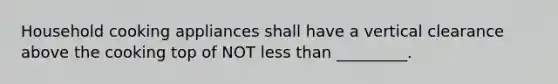 Household cooking appliances shall have a vertical clearance above the cooking top of NOT less than _________.