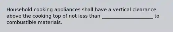 Household cooking appliances shall have a vertical clearance above the cooking top of not less than _____________________ to combustible materials.