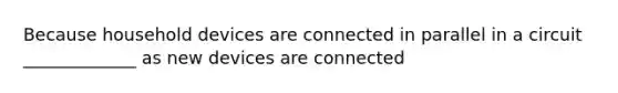 Because household devices are connected in parallel in a circuit _____________ as new devices are connected