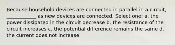 Because household devices are connected in parallel in a circuit, ____________ as new devices are connected. Select one: a. the power dissipated in the circuit decrease b. the resistance of the circuit increases c. the potential difference remains the same d. the current does not increase