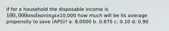 if for a household the disposable income is 100,000 and saving is10,000 how much will be its average propensity to save (APS)? a. 8.0000 b. 0.875 c. 0.10 d. 0.90