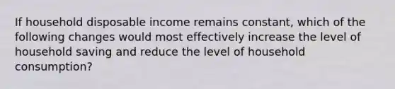 If household disposable income remains constant, which of the following changes would most effectively increase the level of household saving and reduce the level of household consumption?