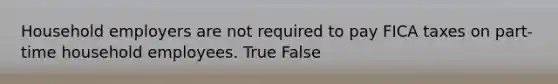 Household employers are not required to pay FICA taxes on part-time household employees. True False