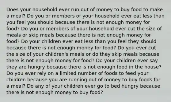 Does your household ever run out of money to buy food to make a meal? Do you or members of your household ever eat less than you feel you should because there is not enough money for food? Do you or members of your household ever cut the size of meals or skip meals because there is not enough money for food? Do your children ever eat less than you feel they should because there is not enough money for food? Do you ever cut the size of your children's meals or do they skip meals because there is not enough money for food? Do your children ever say they are hungry because there is not enough food in the house? Do you ever rely on a limited number of foods to feed your children because you are running out of money to buy foods for a meal? Do any of your children ever go to bed hungry because there is not enough money to buy food?