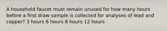 A household faucet must remain unused for how many hours before a first draw sample is collected for analyses of lead and copper? 3 hours 6 hours 8 hours 12 hours