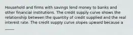 Household and firms with savings lend money to banks and other financial institutions. The credit supply curve shows the relationship between the quantity of credit supplied and the real interest rate. The credit supply curve slopes upward because a _____