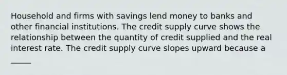 Household and firms with savings lend money to banks and other financial institutions. The credit supply curve shows the relationship between the quantity of credit supplied and the real interest rate. The credit supply curve slopes upward because a _____