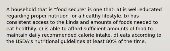 A household that is "food secure" is one that: a) is well-educated regarding proper nutrition for a healthy lifestyle. b) has consistent access to the kinds and amounts of foods needed to eat healthily. c) is able to afford sufficient amounts of food to maintain daily recommended calorie intake. d) eats according to the USDA's nutritional guidelines at least 80% of the time.