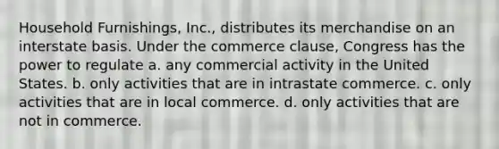 Household Furnishings, Inc., distributes its merchandise on an interstate basis. Under the commerce clause, Congress has the power to regulate a. any commercial activity in the United States. b. only activities that are in intrastate commerce. c. only activities that are in local commerce. d. only activities that are not in commerce.