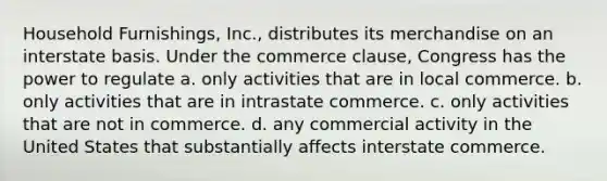 Household Furnishings, Inc., distributes its merchandise on an interstate basis. Under the commerce clause, Congress has the power to regulate a. only activities that are in local commerce. b. only activities that are in intrastate commerce. c. only activities that are not in commerce. d. any commercial activity in the United States that substantially affects interstate commerce.