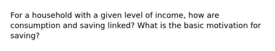 For a household with a given level of​ income, how are consumption and saving​ linked? What is the basic motivation for​ saving?