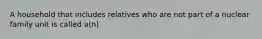 A household that includes relatives who are not part of a nuclear family unit is called a(n)