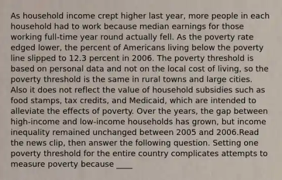 As household income crept higher last​ year, more people in each household had to work because median earnings for those working​ full-time year round actually fell. As the poverty rate edged​ lower, the percent of Americans living below the poverty line slipped to 12.3 percent in 2006. The poverty threshold is based on personal data and not on the local cost of​ living, so the poverty threshold is the same in rural towns and large cities. Also it does not reflect the value of household subsidies such as food​ stamps, tax​ credits, and​ Medicaid, which are intended to alleviate the effects of poverty. Over the​ years, the gap between​ high-income and​ low-income households has​ grown, but income inequality remained unchanged between 2005 and 2006.Read the news​ clip, then answer the following question. Setting one poverty threshold for the entire country complicates attempts to measure poverty because​ ____