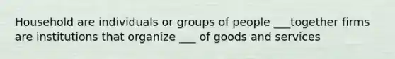 Household are individuals or groups of people ___together firms are institutions that organize ___ of goods and services