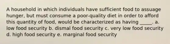 A household in which individuals have sufficient food to assuage hunger, but must consume a poor-quality diet in order to afford this quantity of food, would be characterized as having _____. a. low food security b. dismal food security c. very low food security d. high food security e. marginal food security