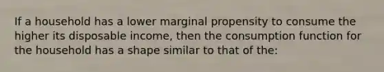 If a household has a lower marginal propensity to consume the higher its disposable income, then the consumption function for the household has a shape similar to that of the: