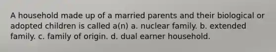 A household made up of a married parents and their biological or adopted children is called a(n) a. nuclear family. b. extended family. c. family of origin. d. dual earner household.