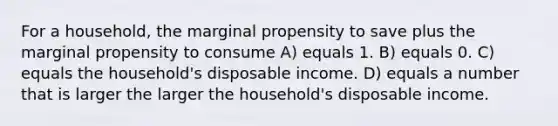 For a household, the marginal propensity to save plus the marginal propensity to consume A) equals 1. B) equals 0. C) equals the household's disposable income. D) equals a number that is larger the larger the household's disposable income.