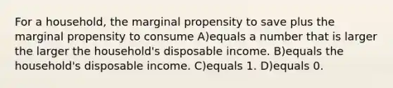 For a household, the marginal propensity to save plus the marginal propensity to consume A)equals a number that is larger the larger the household's disposable income. B)equals the household's disposable income. C)equals 1. D)equals 0.