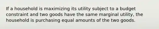 If a household is maximizing its utility subject to a budget constraint and two goods have the same marginal utility, the household is purchasing equal amounts of the two goods.