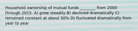 Household ownership of mutual funds ________ from 2000 through 2015. A) grew steadily B) declined dramatically C) remained constant at about 50% D) fluctuated dramatically from year to year