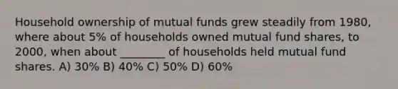 Household ownership of mutual funds grew steadily from 1980, where about 5% of households owned mutual fund shares, to 2000, when about ________ of households held mutual fund shares. A) 30% B) 40% C) 50% D) 60%