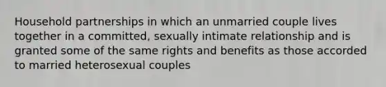 Household partnerships in which an unmarried couple lives together in a committed, sexually intimate relationship and is granted some of the same rights and benefits as those accorded to married heterosexual couples