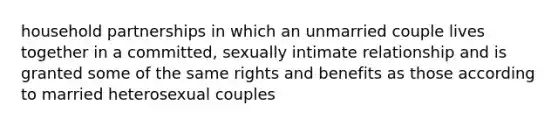 household partnerships in which an unmarried couple lives together in a committed, sexually intimate relationship and is granted some of the same rights and benefits as those according to married heterosexual couples