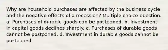 Why are household purchases are affected by the business cycle and the negative effects of a recession? Multiple choice question. a. Purchases of durable goods can be postponed. b. Investment in capital goods declines sharply. c. Purchases of durable goods cannot be postponed. d. Investment in durable goods cannot be postponed.