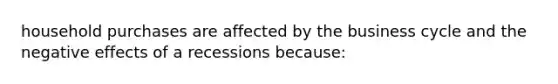 household purchases are affected by the business cycle and the negative effects of a recessions because: