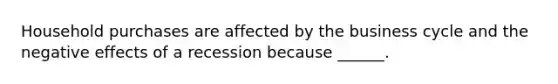 Household purchases are affected by the business cycle and the negative effects of a recession because ______.