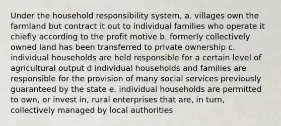 Under the household responsibility system, a. villages own the farmland but contract it out to individual families who operate it chiefly according to the profit motive b. formerly collectively owned land has been transferred to private ownership c. individual households are held responsible for a certain level of agricultural output d individual households and families are responsible for the provision of many social services previously guaranteed by the state e. individual households are permitted to own, or invest in, rural enterprises that are, in turn, collectively managed by local authorities