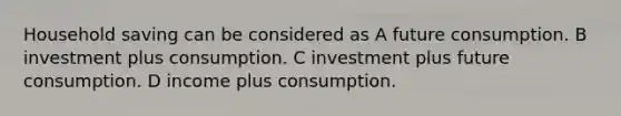 Household saving can be considered as A future consumption. B investment plus consumption. C investment plus future consumption. D income plus consumption.