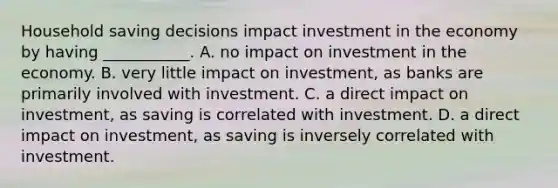 Household saving decisions impact investment in the economy by having​ ___________. A. no impact on investment in the economy. B. very little impact on​ investment, as banks are primarily involved with investment. C. a direct impact on​ investment, as saving is correlated with investment. D. a direct impact on​ investment, as saving is inversely correlated with investment.