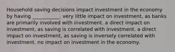 Household saving decisions impact investment in the economy by having​ ___________. very little impact on​ investment, as banks are primarily involved with investment. a direct impact on​ investment, as saving is correlated with investment. a direct impact on​ investment, as saving is inversely correlated with investment. no impact on investment in the economy.