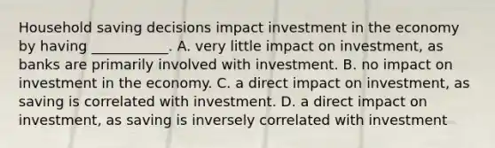 Household saving decisions impact investment in the economy by having​ ___________. A. very little impact on​ investment, as banks are primarily involved with investment. B. no impact on investment in the economy. C. a direct impact on​ investment, as saving is correlated with investment. D. a direct impact on​ investment, as saving is inversely correlated with investment